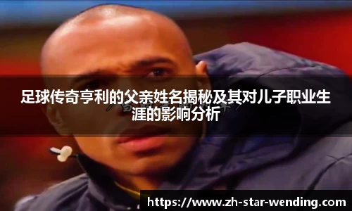 足球传奇亨利的父亲姓名揭秘及其对儿子职业生涯的影响分析